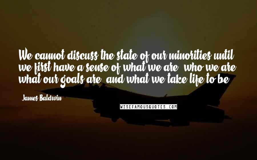 James Baldwin quotes: We cannot discuss the state of our minorities until we first have a sense of what we are, who we are, what our goals are, and what we take life James Baldwin quotes: We cannot discuss the state of our minorities until we first have a sense of what we are, who we are, what our goals are, and what we take life