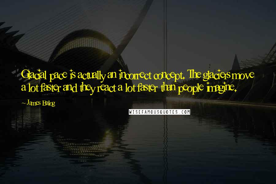James Balog quotes: Glacial pace is actually an incorrect concept. The glaciers move a lot faster and they react a lot faster than people imagine.