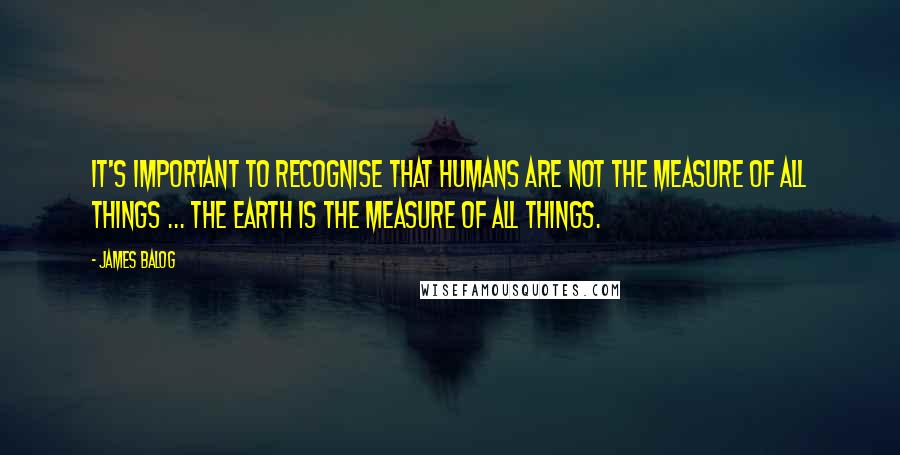 James Balog quotes: It's important to recognise that humans are not the measure of all things ... The Earth is the measure of all things. James Balog quotes: It's important to recognise that humans are not the measure of all things ... The Earth is the measure of all things.