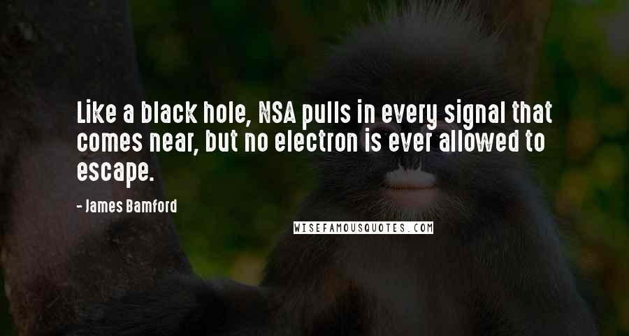 James Bamford quotes: Like a black hole, NSA pulls in every signal that comes near, but no electron is ever allowed to escape. James Bamford quotes: Like a black hole, NSA pulls in every signal that comes near, but no electron is ever allowed to escape.