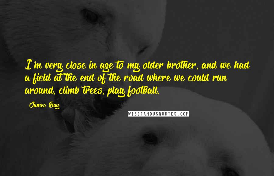 James Bay quotes: I'm very close in age to my older brother, and we had a field at the end of the road where we could run around, climb trees, play football. James Bay quotes: I'm very close in age to my older brother, and we had a field at the end of the road where we could run around, climb trees, play football.