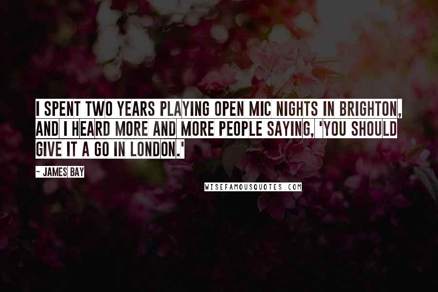 James Bay quotes: I spent two years playing open mic nights in Brighton, and I heard more and more people saying, 'You should give it a go in London.' James Bay quotes: I spent two years playing open mic nights in Brighton, and I heard more and more people saying, 'You should give it a go in London.'