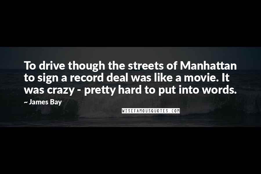 James Bay quotes: To drive though the streets of Manhattan to sign a record deal was like a movie. It was crazy - pretty hard to put into words. James Bay quotes: To drive though the streets of Manhattan to sign a record deal was like a movie. It was crazy - pretty hard to put into words.