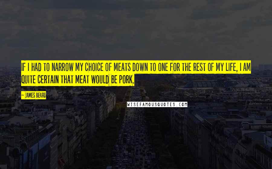 James Beard quotes: If I had to narrow my choice of meats down to one for the rest of my life, I am quite certain that meat would be pork.