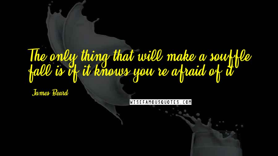 James Beard quotes: The only thing that will make a souffle fall is if it knows you're afraid of it.