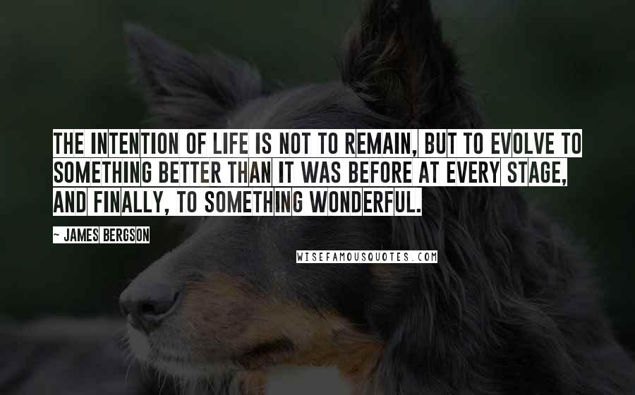 James Bergson quotes: THE INTENTION OF LIFE IS NOT TO REMAIN, BUT TO EVOLVE TO SOMETHING BETTER THAN IT WAS BEFORE AT EVERY STAGE, AND FINALLY, TO SOMETHING WONDERFUL.