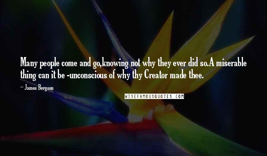 James Bergson quotes: Many people come and go,knowing not why they ever did so.A miserable thing can it be -unconscious of why thy Creator made thee. James Bergson quotes: Many people come and go,knowing not why they ever did so.A miserable thing can it be -unconscious of why thy Creator made thee.