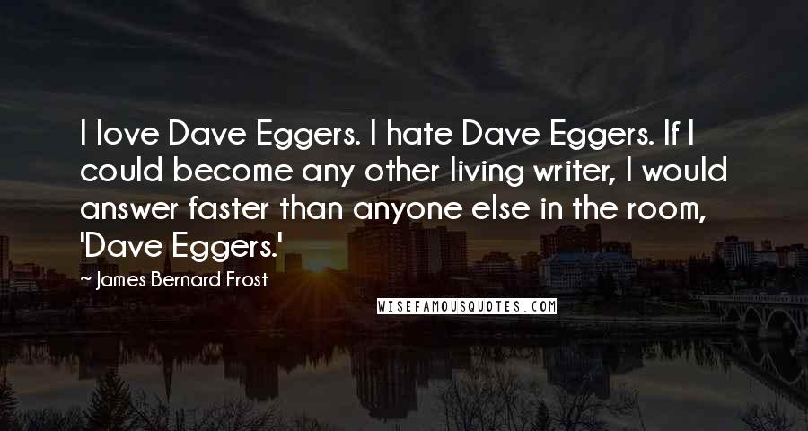 James Bernard Frost quotes: I love Dave Eggers. I hate Dave Eggers. If I could become any other living writer, I would answer faster than anyone else in the room, 'Dave Eggers.'