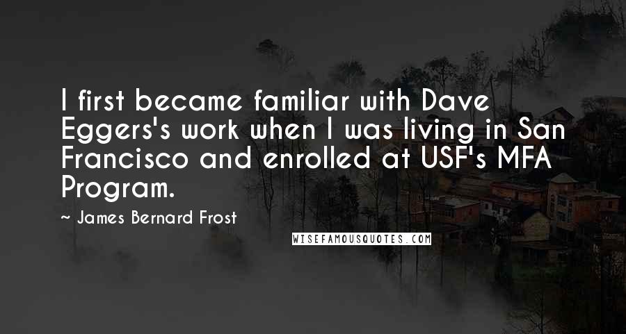 James Bernard Frost quotes: I first became familiar with Dave Eggers's work when I was living in San Francisco and enrolled at USF's MFA Program.