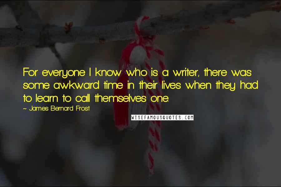 James Bernard Frost quotes: For everyone I know who is a writer, there was some awkward time in their lives when they had to learn to call themselves one.