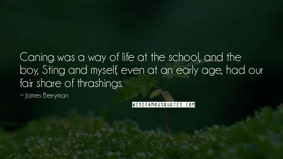 James Berryman quotes: Caning was a way of life at the school, and the boy, Sting and myself, even at an early age, had our fair share of thrashings. James Berryman quotes: Caning was a way of life at the school, and the boy, Sting and myself, even at an early age, had our fair share of thrashings.