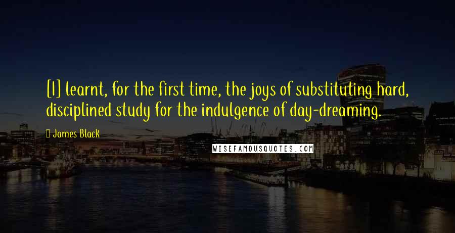 James Black quotes: [I] learnt, for the first time, the joys of substituting hard, disciplined study for the indulgence of day-dreaming.