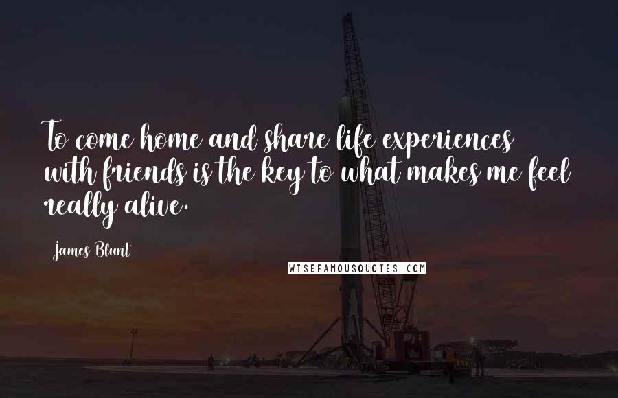 James Blunt quotes: To come home and share life experiences with friends is the key to what makes me feel really alive.