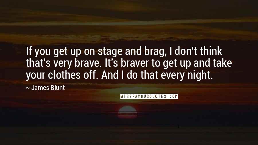 James Blunt quotes: If you get up on stage and brag, I don't think that's very brave. It's braver to get up and take your clothes off. And I do that every night.