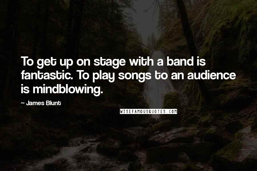 James Blunt quotes: To get up on stage with a band is fantastic. To play songs to an audience is mindblowing.