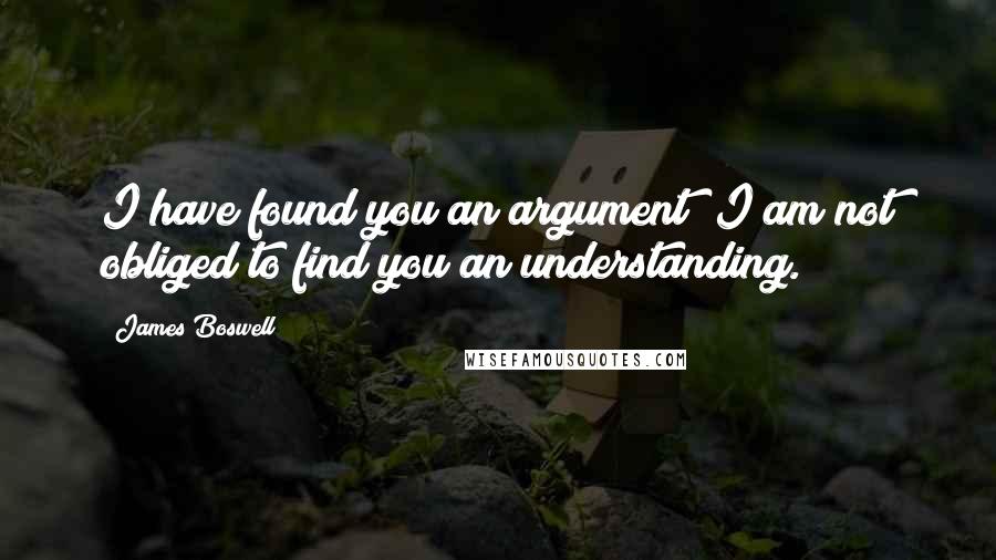 James Boswell quotes: I have found you an argument; I am not obliged to find you an understanding.