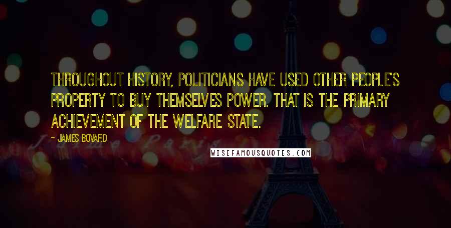 James Bovard quotes: Throughout history, politicians have used other people's property to buy themselves power. That is the primary achievement of the welfare state. James Bovard quotes: Throughout history, politicians have used other people's property to buy themselves power. That is the primary achievement of the welfare state.