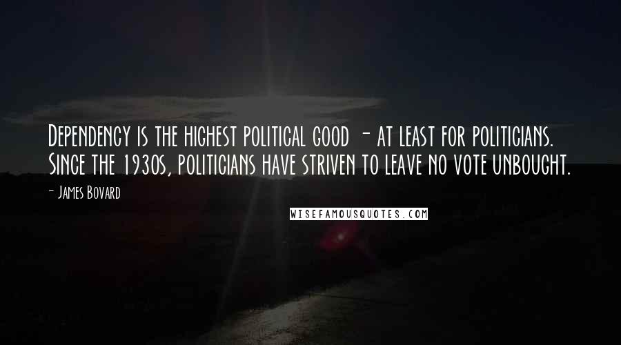 James Bovard quotes: Dependency is the highest political good - at least for politicians. Since the 1930s, politicians have striven to leave no vote unbought. James Bovard quotes: Dependency is the highest political good - at least for politicians. Since the 1930s, politicians have striven to leave no vote unbought.