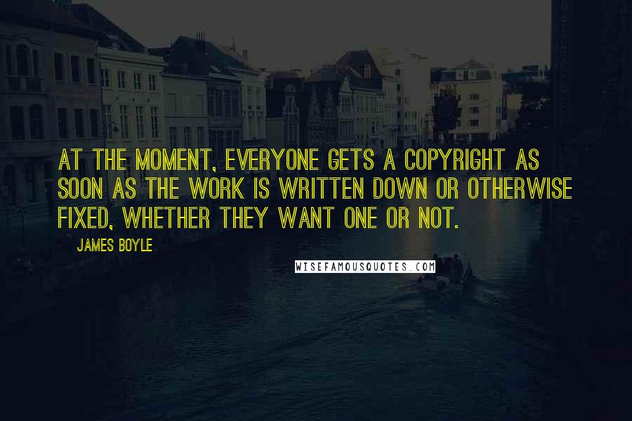 James Boyle quotes: At the moment, everyone gets a copyright as soon as the work is written down or otherwise fixed, whether they want one or not.