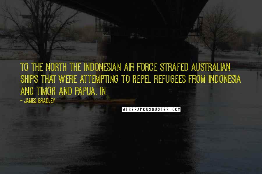 James Bradley quotes: To the north the Indonesian Air Force strafed Australian ships that were attempting to repel refugees from Indonesia and Timor and Papua. In