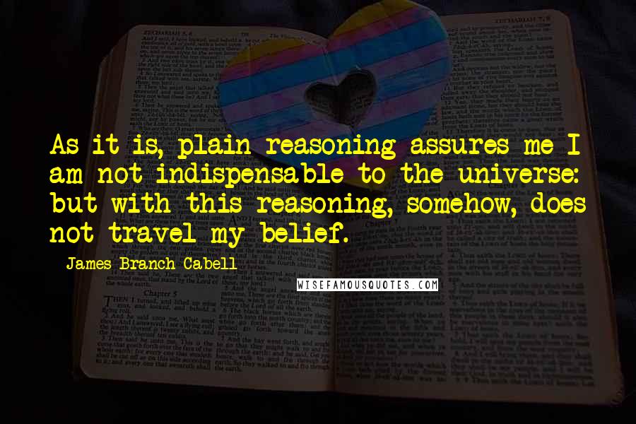 James Branch Cabell quotes: As it is, plain reasoning assures me I am not indispensable to the universe: but with this reasoning, somehow, does not travel my belief. James Branch Cabell quotes: As it is, plain reasoning assures me I am not indispensable to the universe: but with this reasoning, somehow, does not travel my belief.