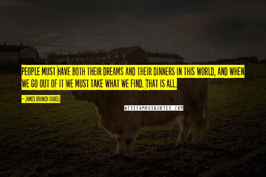 James Branch Cabell quotes: People must have both their dreams and their dinners in this world, and when we go out of it we must take what we find. That is all. James Branch Cabell quotes: People must have both their dreams and their dinners in this world, and when we go out of it we must take what we find. That is all.