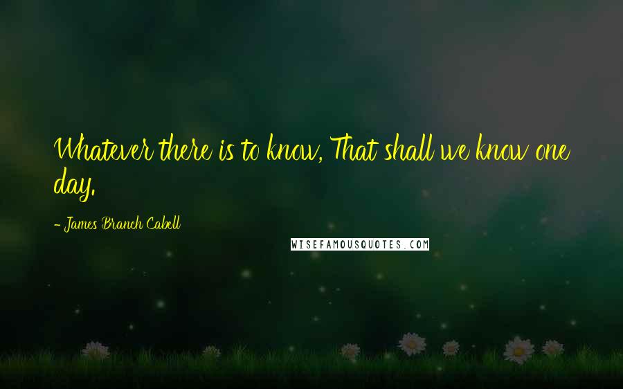 James Branch Cabell quotes: Whatever there is to know, That shall we know one day.