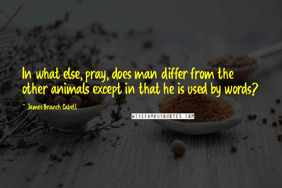 James Branch Cabell quotes: In what else, pray, does man differ from the other animals except in that he is used by words?