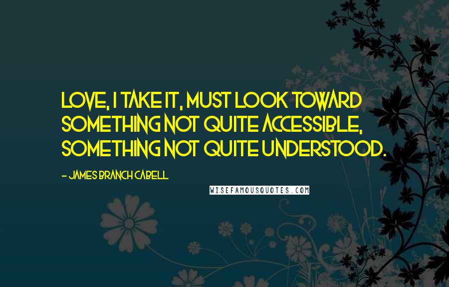 James Branch Cabell quotes: Love, I take it, must look toward something not quite accessible, something not quite understood.