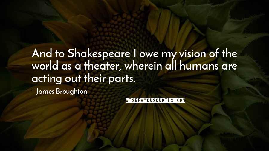 James Broughton quotes: And to Shakespeare I owe my vision of the world as a theater, wherein all humans are acting out their parts.