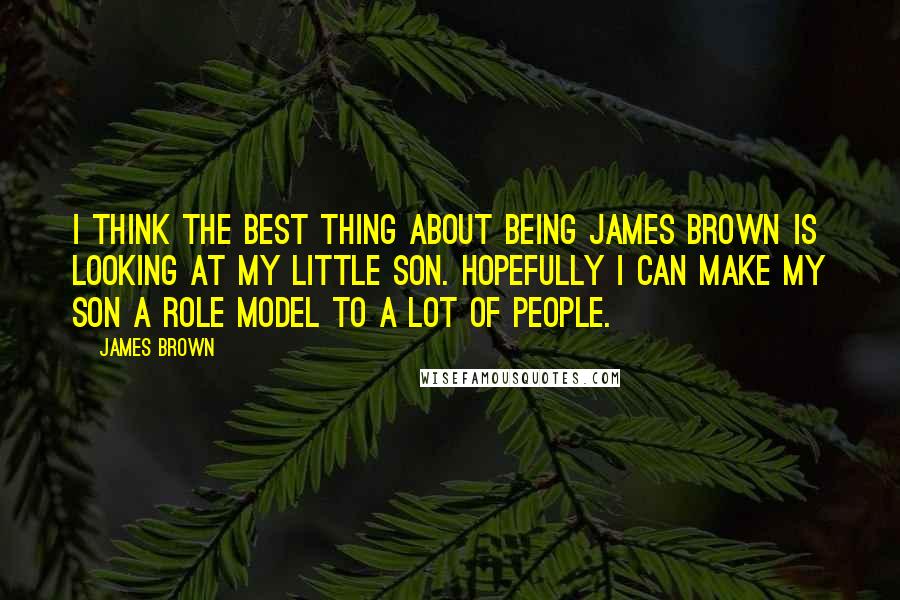 James Brown quotes: I think the best thing about being James Brown is looking at my little son. Hopefully I can make my son a role model to a lot of people.