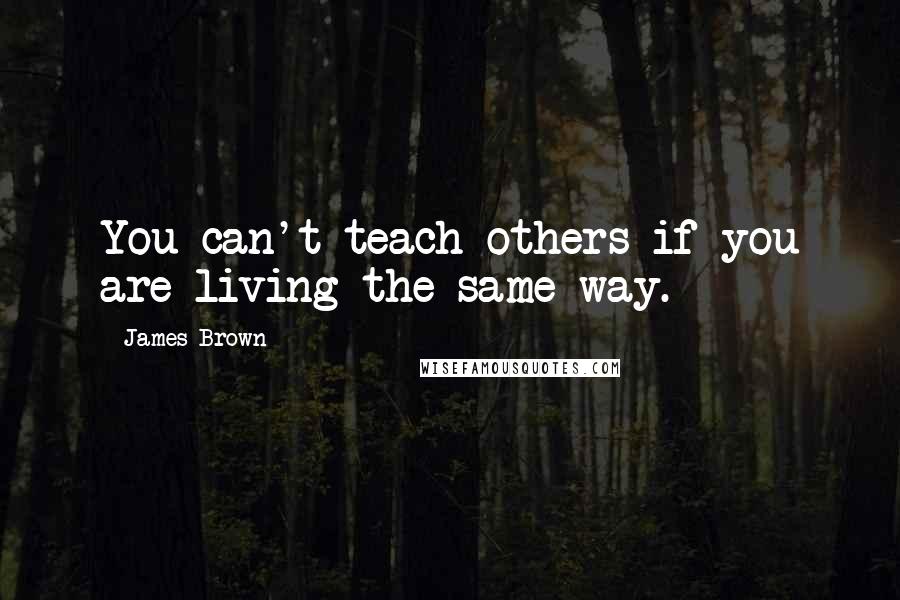 James Brown quotes: You can't teach others if you are living the same way.