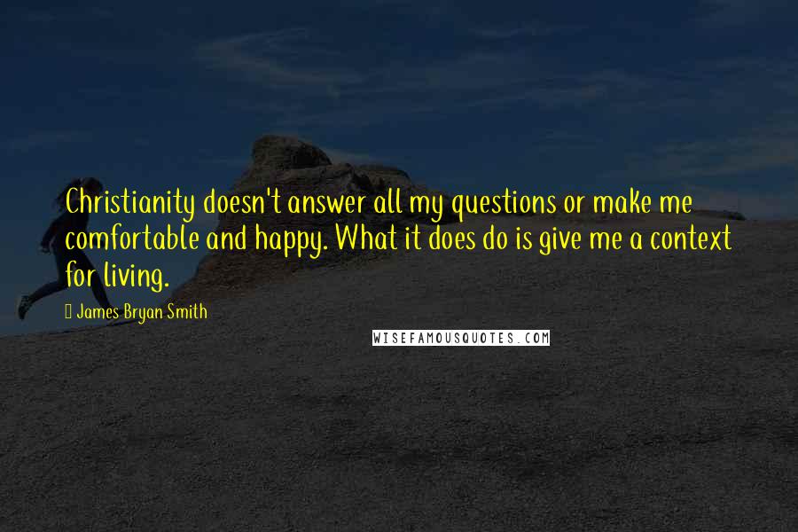James Bryan Smith quotes: Christianity doesn't answer all my questions or make me comfortable and happy. What it does do is give me a context for living. James Bryan Smith quotes: Christianity doesn't answer all my questions or make me comfortable and happy. What it does do is give me a context for living.