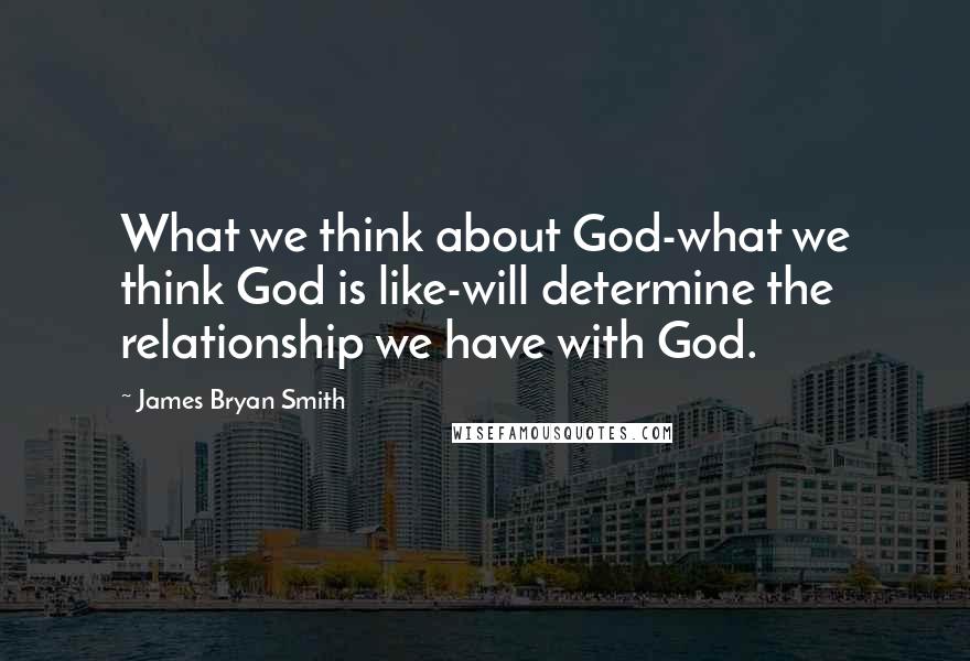 James Bryan Smith quotes: What we think about God-what we think God is like-will determine the relationship we have with God.