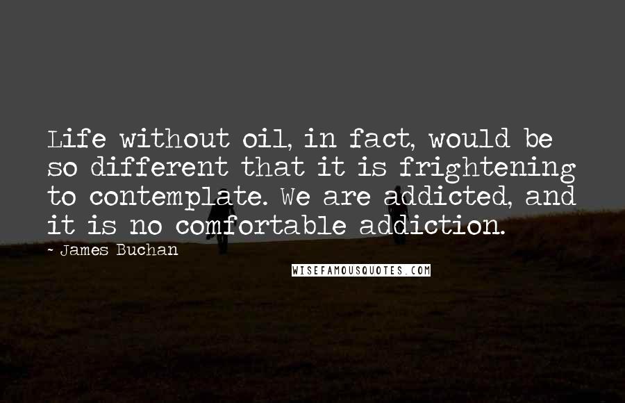 James Buchan quotes: Life without oil, in fact, would be so different that it is frightening to contemplate. We are addicted, and it is no comfortable addiction. James Buchan quotes: Life without oil, in fact, would be so different that it is frightening to contemplate. We are addicted, and it is no comfortable addiction.