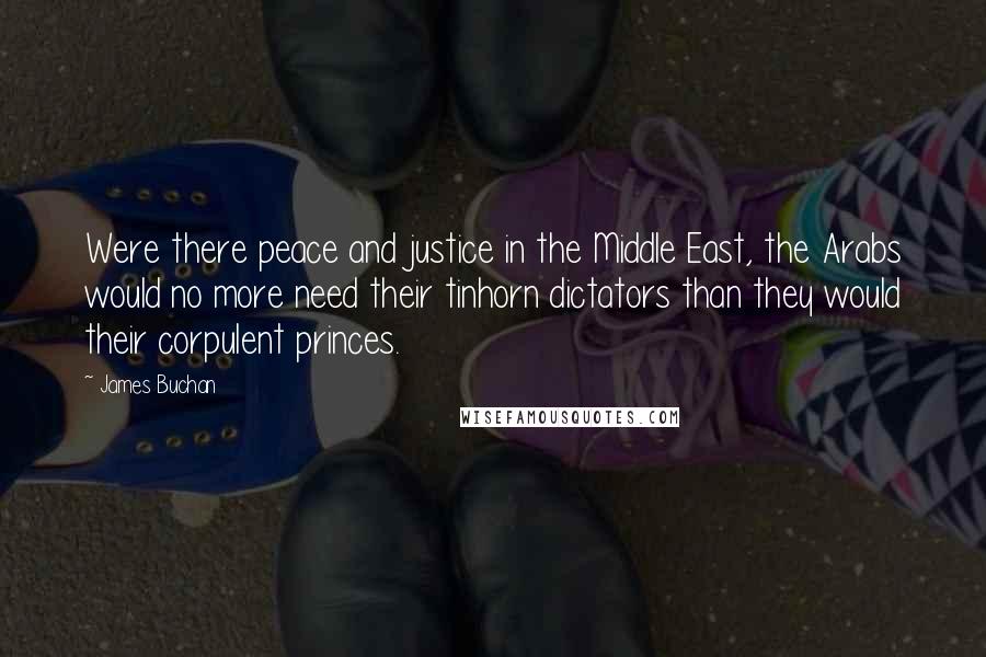 James Buchan quotes: Were there peace and justice in the Middle East, the Arabs would no more need their tinhorn dictators than they would their corpulent princes.