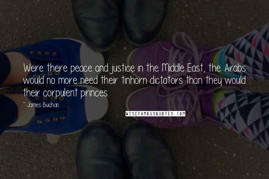 James Buchan quotes: Were there peace and justice in the Middle East, the Arabs would no more need their tinhorn dictators than they would their corpulent princes.