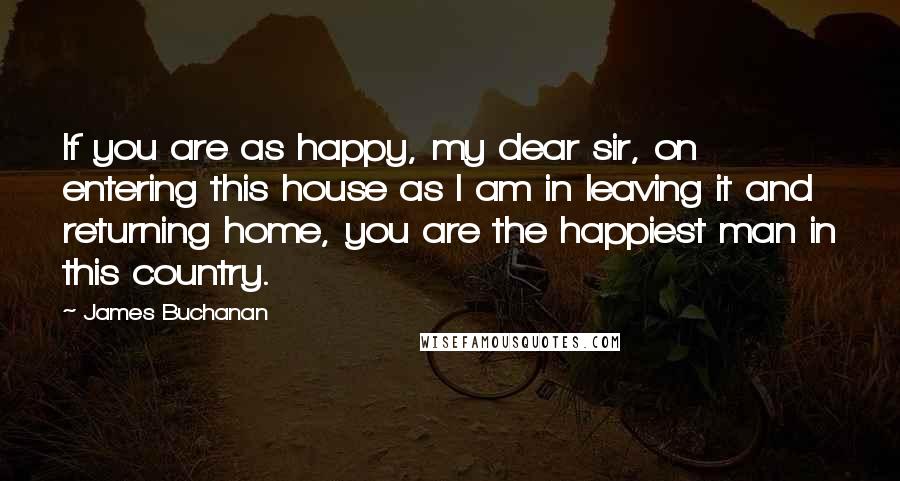 James Buchanan quotes: If you are as happy, my dear sir, on entering this house as I am in leaving it and returning home, you are the happiest man in this country.