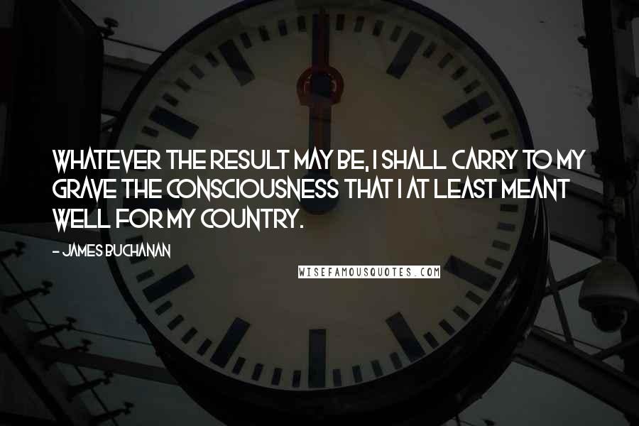 James Buchanan quotes: Whatever the result may be, I shall carry to my grave the consciousness that I at least meant well for my country.