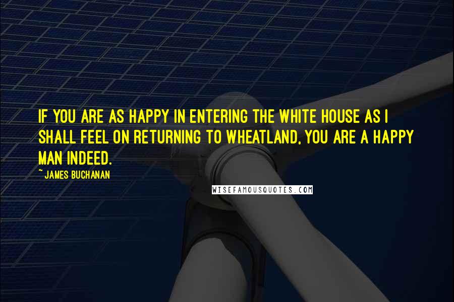 James Buchanan quotes: If you are as happy in entering the White House as I shall feel on returning to Wheatland, you are a happy man indeed.