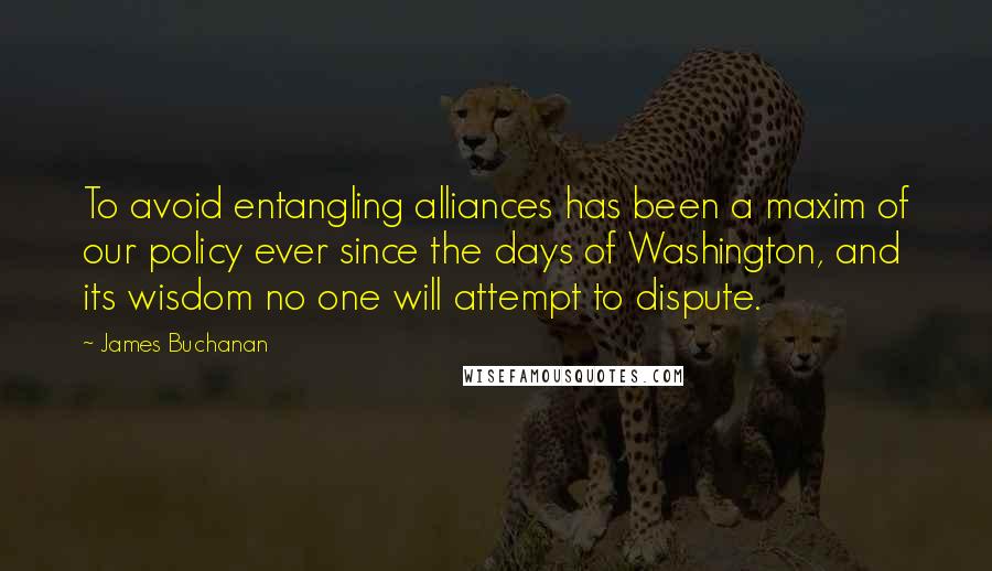 James Buchanan quotes: To avoid entangling alliances has been a maxim of our policy ever since the days of Washington, and its wisdom no one will attempt to dispute. James Buchanan quotes: To avoid entangling alliances has been a maxim of our policy ever since the days of Washington, and its wisdom no one will attempt to dispute.