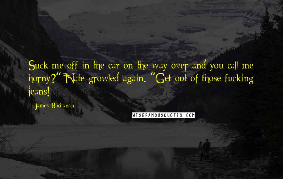 James Buchanan quotes: Suck me off in the car on the way over and you call me horny?" Nate growled again. "Get out of those fucking jeans! James Buchanan quotes: Suck me off in the car on the way over and you call me horny?" Nate growled again. "Get out of those fucking jeans!