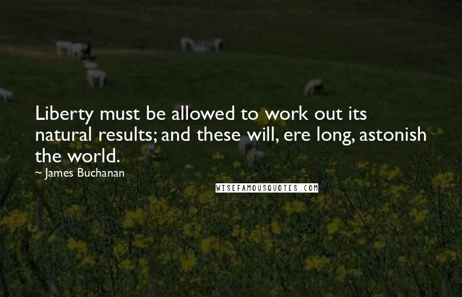James Buchanan quotes: Liberty must be allowed to work out its natural results; and these will, ere long, astonish the world. James Buchanan quotes: Liberty must be allowed to work out its natural results; and these will, ere long, astonish the world.