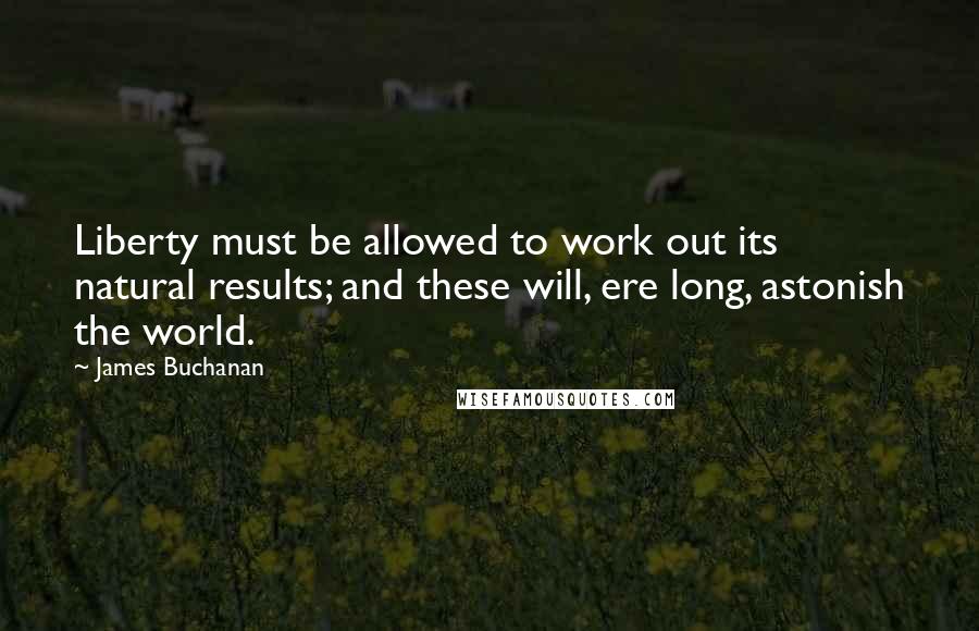 James Buchanan quotes: Liberty must be allowed to work out its natural results; and these will, ere long, astonish the world.