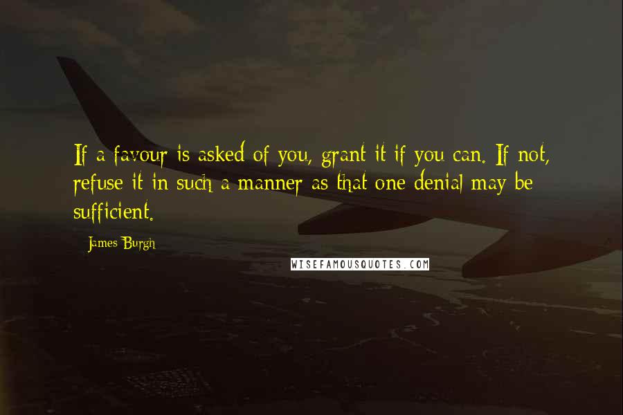 James Burgh quotes: If a favour is asked of you, grant it if you can. If not, refuse it in such a manner as that one denial may be sufficient.