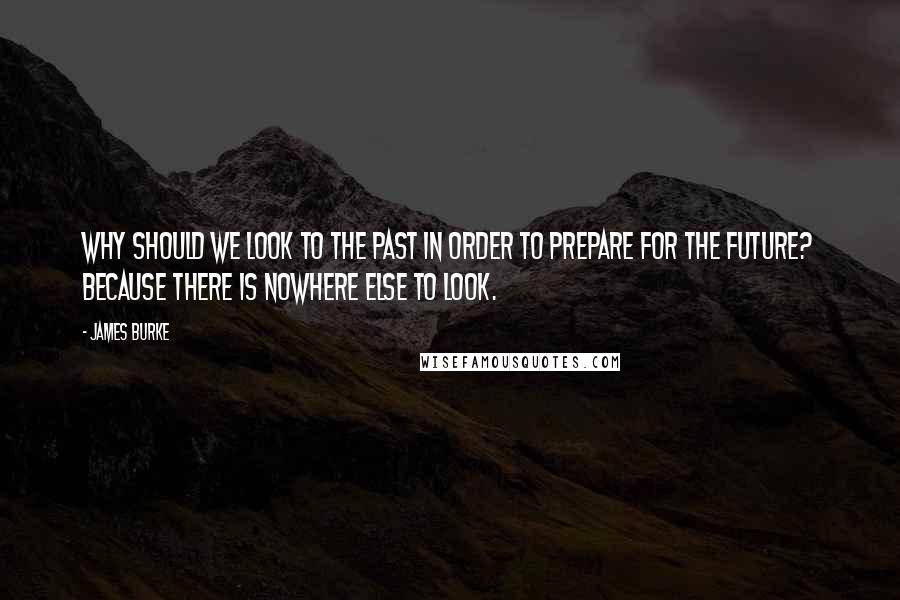 James Burke quotes: Why should we look to the past in order to prepare for the future? Because there is nowhere else to look.