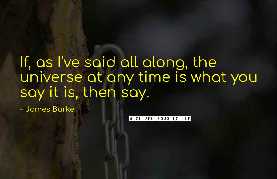 James Burke quotes: If, as I've said all along, the universe at any time is what you say it is, then say.