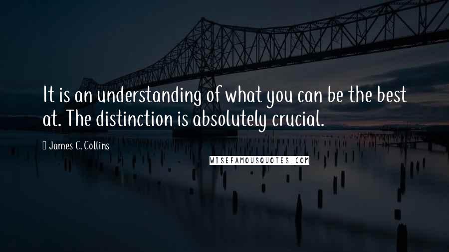 James C. Collins quotes: It is an understanding of what you can be the best at. The distinction is absolutely crucial.