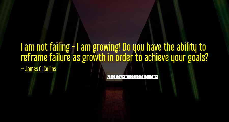 James C. Collins quotes: I am not failing - I am growing! Do you have the ability to reframe failure as growth in order to achieve your goals?