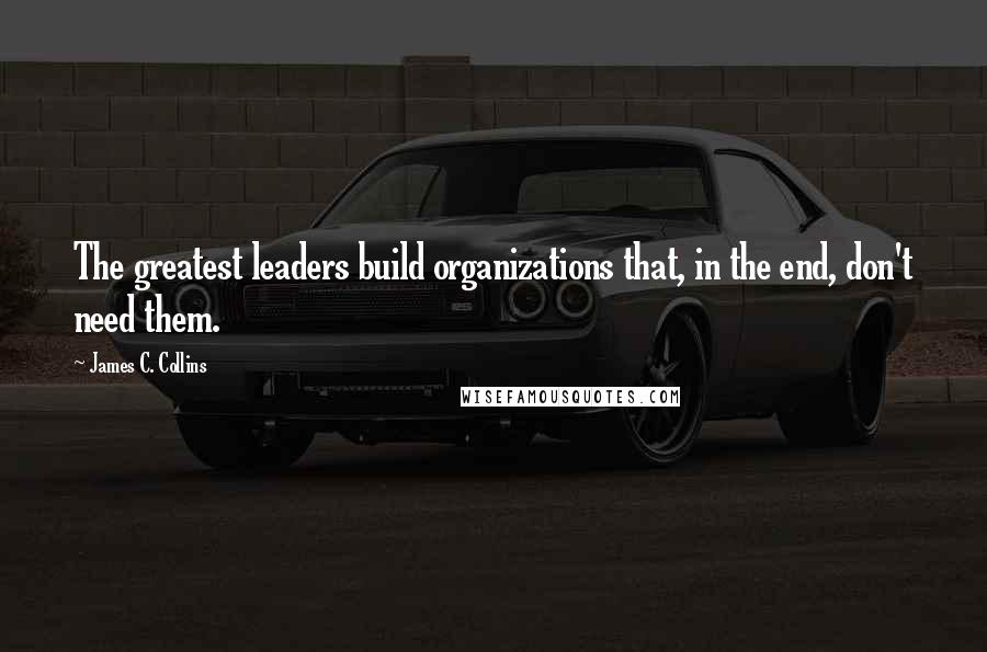 James C. Collins quotes: The greatest leaders build organizations that, in the end, don't need them.